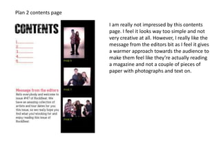 Plan 2 contents page
I am really not impressed by this contents
page. I feel it looks way too simple and not
very creative at all. However, I really like the
message from the editors bit as I feel it gives
a warmer approach towards the audience to
make them feel like they’re actually reading
a magazine and not a couple of pieces of
paper with photographs and text on.
 