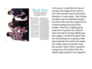 In this plan, I really like the idea of
having a full image of the artist on
one side and then text on the other.
However, in some ways, I feel it looks
too plain and not detailed enough. I
also don’t like how the magazine has
a white background and a blue
header. I feel this is slightly going
away from my genre as it doesn’t
look rock and is turning slightly pop.
Once again, I do like the quote from
the artist because it is giving a little
extra towards the article and makes
the reader want to read the story,
but overall, I don’t think I would be
using many of the ideas from this
double page spread in my magazine.
 