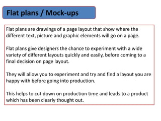 Flat plans / Mock-ups
Flat plans are drawings of a page layout that show where the
different text, picture and graphic elements will go on a page.
Flat plans give designers the chance to experiment with a wide
variety of different layouts quickly and easily, before coming to a
final decision on page layout.
They will allow you to experiment and try and find a layout you are
happy with before going into production.
This helps to cut down on production time and leads to a product
which has been clearly thought out.
 