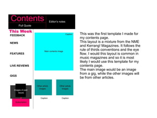 This was the first template I made for my contents page. This layout is a mixture from the NME and Kerrang! Magazines. It follows the rule of thirds conventions and the eye flow. I would this layout is common in music magazines and so it is most likely I would use this template for my contents page. The main image would be an image from a gig, while the other images will be from other articles. 