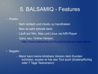5. BALSAMIQ - Features
●   Positiv:
         –     Sehr einfach und intuitiv zu handhaben
         –     Man ist sehr schnell darin
         –     Läuft auf Win, Mac und Linux via AIR-Player
         –     Ganz neu: Online-Version:
                http://www.balsamiq.com/builds/mockups-web-demo/

●   Negativ:
         –     Mann kann keine klickbare Version dem Kunden
                schicken, ausser er hat das Tool auch (kostenpflichtig
                oder 7 Tage Testversion)
 