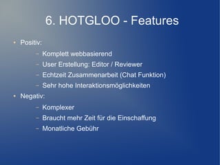 6. HOTGLOO - Features
●   Positiv:
         –     Komplett webbasierend
         –     User Erstellung: Editor / Reviewer
         –     Echtzeit Zusammenarbeit (Chat Funktion)
         –     Sehr hohe Interaktionsmöglichkeiten
●   Negativ:
         –     Komplexer
         –     Braucht mehr Zeit für die Einschaffung
         –     Monatliche Gebühr
 