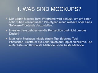 1. WAS SIND MOCKUPS?
●   Der Begriff Mockup bzw. Wireframe wird benutzt, um um einen
    sehr frühen konzeptuellen Prototypen einer Website oder eines
    Software-Frontends darzustellen.
●   In erster Linie geht es um die Konzeption und nicht um das
    Design!
●   Man kann Mockups mittels einem Tool (Mockup Tool,
    Photoshop, Illustrator etc.) oder auch auf Papier skizzieren. Die
    einfachste und flexibelste Methode ist die beste Methode.
 