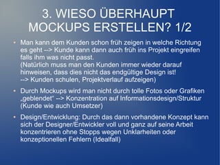 3. WIESO ÜBERHAUPT
      MOCKUPS ERSTELLEN? 1/2
●   Man kann dem Kunden schon früh zeigen in welche Richtung
    es geht --> Kunde kann dann auch früh ins Projekt eingreifen
    falls ihm was nicht passt.
    (Natürlich muss man den Kunden immer wieder darauf
    hinweisen, dass dies nicht das endgültige Design ist!
    --> Kunden schulen, Projektverlauf aufzeigen)
●   Durch Mockups wird man nicht durch tolle Fotos oder Grafiken
    „geblendet“ --> Konzentration auf Informationsdesign/Struktur
    (Kunde wie auch Umsetzer)
●   Design/Entwicklung: Durch das dann vorhandene Konzept kann
    sich der Designer/Entwickler voll und ganz auf seine Arbeit
    konzentrieren ohne Stopps wegen Unklarheiten oder
    konzeptionellen Fehlern (Idealfall)
 