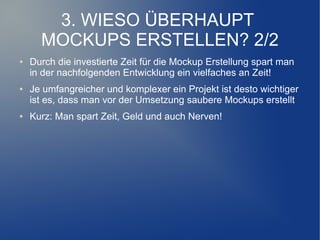 3. WIESO ÜBERHAUPT
      MOCKUPS ERSTELLEN? 2/2
●   Durch die investierte Zeit für die Mockup Erstellung spart man
    in der nachfolgenden Entwicklung ein vielfaches an Zeit!
●   Je umfangreicher und komplexer ein Projekt ist desto wichtiger
    ist es, dass man vor der Umsetzung saubere Mockups erstellt
●   Kurz: Man spart Zeit, Geld und auch Nerven!
 