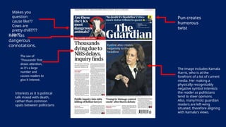 Makes you
question
cause like??
Cows are
pretty chill????
No??
The use of
'Thousands' first
draws attention,
as it's a large
number and
causes readers to
give it interest.
Pun creates
humorous
twist
The image includes Kamala
Harris, who is at the
forefront of a lot of current
media. Her making a
physically recognisably
negative symbol interests
the reader as politicians
tend to steer opinions.
Also, many/most guardian
readers are left-wing
situated, therefore aligning
with Kamala's views.
Red has
dangerous
connotations. Eyeline also creates
negativity to the left
headline
Interests as it is political
talk mixed with death,
rather than common
spats between politicians
 