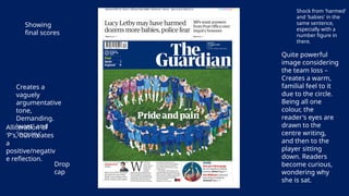 Showing
final scores
Drop
cap
Quite powerful
image considering
the team loss –
Creates a warm,
familial feel to it
due to the circle.
Being all one
colour, the
reader's eyes are
drawn to the
centre writing,
and then to the
player sitting
down. Readers
become curious,
wondering why
she is sat.
Shock from 'harmed'
and 'babies' in the
same sentence,
especially with a
number figure in
there.
Creates a
vaguely
argumentative
tone,
Demanding.
'want' and
'inquiry'
Alliteration of
'P's, but creates
a
positive/negativ
e reflection.
 