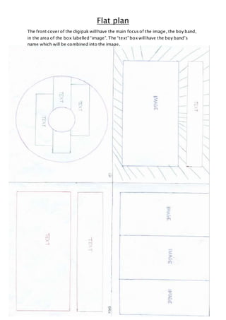 Flat plan
The front cover of the digipak will have the main focus of the image, the boy band,
in the area of the box labelled “image”. The “text” box will have the boy band’s
name which will be combined into the image.
 