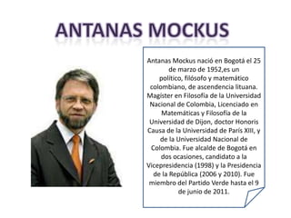 Antanas Mockus nació en Bogotá el 25
        de marzo de 1952,es un
    político, filósofo y matemático
 colombiano, de ascendencia lituana.
Magíster en Filosofía de la Universidad
 Nacional de Colombia, Licenciado en
     Matemáticas y Filosofía de la
 Universidad de Dijon, doctor Honoris
Causa de la Universidad de París XIII, y
    de la Universidad Nacional de
 Colombia. Fue alcalde de Bogotá en
     dos ocasiones, candidato a la
Vicepresidencia (1998) y la Presidencia
  de la República (2006 y 2010). Fue
 miembro del Partido Verde hasta el 9
           de junio de 2011.
 