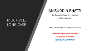 MOCK VCE:
LONG CASE
ANISUDDIN BHATTI
Dr. Ziauddin University Hospital
Clifton, Karachi
Pre-Exam Mock-CPSP Lahore. 4.8.2020
Thankx to organizers & Trainees
for gracious Invitation
Specially Dr. Zahid Malik
 