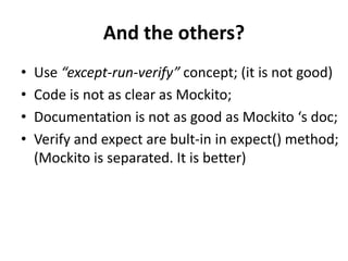 And the others?
•   Use “except-run-verify” concept; (it is not good)
•   Code is not as clear as Mockito;
•   Documentation is not as good as Mockito ‘s doc;
•   Verify and expect are bult-in in expect() method;
    (Mockito is separated. It is better)
 