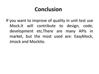 Conclusion
If you want to improve of quality in unit test use
   Mock.It will contribute to design, code,
   development etc.There are many APIs in
   market, but the most used are: EasyMock,
   Jmock and Mockito.
 