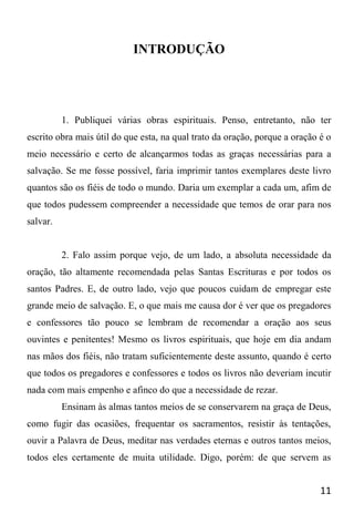 11
INTRODUÇÃO
1. Publiquei várias obras espirituais. Penso, entretanto, não ter
escrito obra mais útil do que esta, na qual trato da oração, porque a oração é o
meio necessário e certo de alcançarmos todas as graças necessárias para a
salvação. Se me fosse possível, faria imprimir tantos exemplares deste livro
quantos são os fiéis de todo o mundo. Daria um exemplar a cada um, afim de
que todos pudessem compreender a necessidade que temos de orar para nos
salvar.
2. Falo assim porque vejo, de um lado, a absoluta necessidade da
oração, tão altamente recomendada pelas Santas Escrituras e por todos os
santos Padres. E, de outro lado, vejo que poucos cuidam de empregar este
grande meio de salvação. E, o que mais me causa dor é ver que os pregadores
e confessores tão pouco se lembram de recomendar a oração aos seus
ouvintes e penitentes! Mesmo os livros espirituais, que hoje em dia andam
nas mãos dos fiéis, não tratam suficientemente deste assunto, quando é certo
que todos os pregadores e confessores e todos os livros não deveriam incutir
nada com mais empenho e afinco do que a necessidade de rezar.
Ensinam às almas tantos meios de se conservarem na graça de Deus,
como fugir das ocasiões, frequentar os sacramentos, resistir às tentações,
ouvir a Palavra de Deus, meditar nas verdades eternas e outros tantos meios,
todos eles certamente de muita utilidade. Digo, porém: de que servem as
 