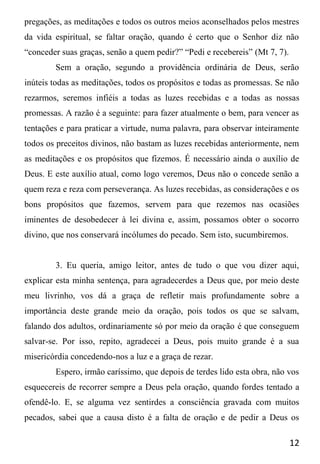 12
pregações, as meditações e todos os outros meios aconselhados pelos mestres
da vida espiritual, se faltar oração, quando é certo que o Senhor diz não
“conceder suas graças, senão a quem pedir?” “Pedi e recebereis” (Mt 7, 7).
Sem a oração, segundo a providência ordinária de Deus, serão
inúteis todas as meditações, todos os propósitos e todas as promessas. Se não
rezarmos, seremos infiéis a todas as luzes recebidas e a todas as nossas
promessas. A razão é a seguinte: para fazer atualmente o bem, para vencer as
tentações e para praticar a virtude, numa palavra, para observar inteiramente
todos os preceitos divinos, não bastam as luzes recebidas anteriormente, nem
as meditações e os propósitos que fizemos. É necessário ainda o auxílio de
Deus. E este auxílio atual, como logo veremos, Deus não o concede senão a
quem reza e reza com perseverança. As luzes recebidas, as considerações e os
bons propósitos que fazemos, servem para que rezemos nas ocasiões
iminentes de desobedecer à lei divina e, assim, possamos obter o socorro
divino, que nos conservará incólumes do pecado. Sem isto, sucumbiremos.
3. Eu queria, amigo leitor, antes de tudo o que vou dizer aqui,
explicar esta minha sentença, para agradecerdes a Deus que, por meio deste
meu livrinho, vos dá a graça de refletir mais profundamente sobre a
importância deste grande meio da oração, pois todos os que se salvam,
falando dos adultos, ordinariamente só por meio da oração é que conseguem
salvar-se. Por isso, repito, agradecei a Deus, pois muito grande é a sua
misericórdia concedendo-nos a luz e a graça de rezar.
Espero, irmão caríssimo, que depois de terdes lido esta obra, não vos
esquecereis de recorrer sempre a Deus pela oração, quando fordes tentado a
ofendê-lo. E, se alguma vez sentirdes a consciência gravada com muitos
pecados, sabei que a causa disto é a falta de oração e de pedir a Deus os
 