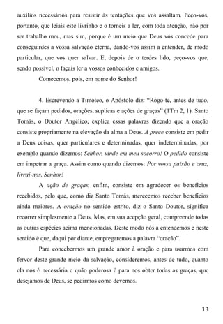 13
auxílios necessários para resistir às tentações que vos assaltam. Peço-vos,
portanto, que leiais este livrinho e o torneis a ler, com toda atenção, não por
ser trabalho meu, mas sim, porque é um meio que Deus vos concede para
conseguirdes a vossa salvação eterna, dando-vos assim a entender, de modo
particular, que vos quer salvar. E, depois de o terdes lido, peço-vos que,
sendo possível, o façais ler a vossos conhecidos e amigos.
Comecemos, pois, em nome do Senhor!
4. Escrevendo a Timóteo, o Apóstolo diz: “Rogo-te, antes de tudo,
que se façam pedidos, orações, suplicas e ações de graças” (1Tm 2, 1). Santo
Tomás, o Doutor Angélico, explica essas palavras dizendo que a oração
consiste propriamente na elevação da alma a Deus. A prece consiste em pedir
a Deus coisas, quer particulares e determinadas, quer indeterminadas, por
exemplo quando dizemos: Senhor, vinde em meu socorro! O pedido consiste
em impetrar a graça. Assim como quando dizemos: Por vossa paixão e cruz,
livrai-nos, Senhor!
A ação de graças, enfim, consiste em agradecer os benefícios
recebidos, pelo que, como diz Santo Tomás, merecemos receber benefícios
ainda maiores. A oração no sentido estrito, diz o Santo Doutor, significa
recorrer simplesmente a Deus. Mas, em sua acepção geral, compreende todas
as outras espécies acima mencionadas. Deste modo nós a entendemos e neste
sentido é que, daqui por diante, empregaremos a palavra “oração”.
Para concebermos um grande amor à oração e para usarmos com
fervor deste grande meio da salvação, consideremos, antes de tudo, quanto
ela nos é necessária e quão poderosa é para nos obter todas as graças, que
desejamos de Deus, se pedirmos como devemos.
 