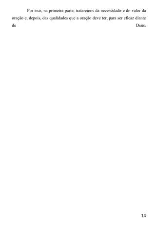 14
Por isso, na primeira parte, trataremos da necessidade e do valor da
oração e, depois, das qualidades que a oração deve ter, para ser eficaz diante
de Deus.
 