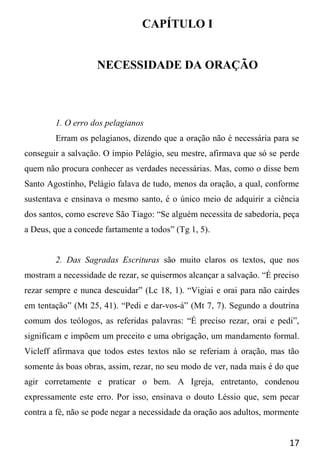 17
CAPÍTULO I
NECESSIDADE DA ORAÇÃO
1. O erro dos pelagianos
Erram os pelagianos, dizendo que a oração não é necessária para se
conseguir a salvação. O ímpio Pelágio, seu mestre, afirmava que só se perde
quem não procura conhecer as verdades necessárias. Mas, como o disse bem
Santo Agostinho, Pelágio falava de tudo, menos da oração, a qual, conforme
sustentava e ensinava o mesmo santo, é o único meio de adquirir a ciência
dos santos, como escreve São Tiago: “Se alguém necessita de sabedoria, peça
a Deus, que a concede fartamente a todos” (Tg 1, 5).
2. Das Sagradas Escrituras são muito claros os textos, que nos
mostram a necessidade de rezar, se quisermos alcançar a salvação. “É preciso
rezar sempre e nunca descuidar” (Lc 18, 1). “Vigiai e orai para não cairdes
em tentação” (Mt 25, 41). “Pedi e dar-vos-á” (Mt 7, 7). Segundo a doutrina
comum dos teólogos, as referidas palavras: “É preciso rezar, orai e pedi”,
significam e impõem um preceito e uma obrigação, um mandamento formal.
Vicleff afirmava que todos estes textos não se referiam à oração, mas tão
somente às boas obras, assim, rezar, no seu modo de ver, nada mais é do que
agir corretamente e praticar o bem. A Igreja, entretanto, condenou
expressamente este erro. Por isso, ensinava o douto Léssio que, sem pecar
contra a fé, não se pode negar a necessidade da oração aos adultos, mormente
 