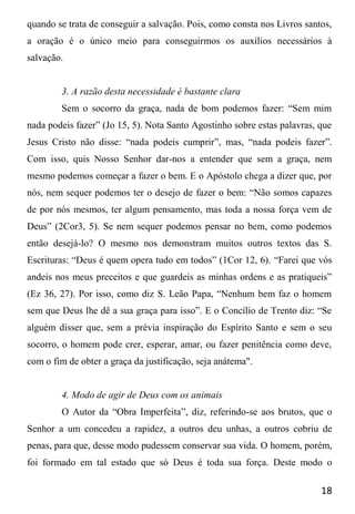 18
quando se trata de conseguir a salvação. Pois, como consta nos Livros santos,
a oração é o único meio para conseguirmos os auxílios necessários à
salvação.
3. A razão desta necessidade é bastante clara
Sem o socorro da graça, nada de bom podemos fazer: “Sem mim
nada podeis fazer” (Jo 15, 5). Nota Santo Agostinho sobre estas palavras, que
Jesus Cristo não disse: “nada podeis cumprir”, mas, “nada podeis fazer”.
Com isso, quis Nosso Senhor dar-nos a entender que sem a graça, nem
mesmo podemos começar a fazer o bem. E o Apóstolo chega a dizer que, por
nós, nem sequer podemos ter o desejo de fazer o bem: “Não somos capazes
de por nós mesmos, ter algum pensamento, mas toda a nossa força vem de
Deus” (2Cor3, 5). Se nem sequer podemos pensar no bem, como podemos
então desejá-lo? O mesmo nos demonstram muitos outros textos das S.
Escrituras: “Deus é quem opera tudo em todos” (1Cor 12, 6). “Farei que vós
andeis nos meus preceitos e que guardeis as minhas ordens e as pratiqueis”
(Ez 36, 27). Por isso, como diz S. Leão Papa, “Nenhum bem faz o homem
sem que Deus lhe dê a sua graça para isso”. E o Concílio de Trento diz: “Se
alguém disser que, sem a prévia inspiração do Espírito Santo e sem o seu
socorro, o homem pode crer, esperar, amar, ou fazer penitência como deve,
com o fim de obter a graça da justificação, seja anátema".
4. Modo de agir de Deus com os animais
O Autor da “Obra Imperfeita”, diz, referindo-se aos brutos, que o
Senhor a um concedeu a rapidez, a outros deu unhas, a outros cobriu de
penas, para que, desse modo pudessem conservar sua vida. O homem, porém,
foi formado em tal estado que só Deus é toda sua força. Deste modo o
 