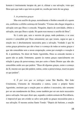 19
homem é inteiramente incapaz de, por si, efetuar a sua salvação, visto que
Deus quis que tudo o que tem ou pode ter, receba por meio de sua graça.
5. As primeiras graças
Mas este auxílio da graça, normalmente o Senhor concede só a quem
ora, conforme a célebre sentença de Genadio: “Cremos não chegar ninguém a
salvação sem que Deus o conceda. Ninguém, depois de convidado, obtém a
salvação, sem que Deus o ajude. Só quem reza merece o auxílio de Deus”.
Se é certo que, sem o socorro da graça, nada podemos, e se esse
socorro é concedido por Deus unicamente aos que rezam, segue-se que a
oração nos é absolutamente necessária para a salvação. Verdade é que há
certas graças primeiras que são a base e o começo de todas as outras graças e
que são concedidas sem a nossa cooperação, como por exemplo a vocação à
fé, à penitência. No dizer de Santo Agostinho, Deus as concede mesmo a
quem não as pede. Entretanto, quanto às outras graças especialmente em
relação à graça da perseverança, tem por certo o Santo Doutor que não são
concedidas senão aos que pedem: “Deus dá algumas graças, como o começo
da fé, mesmo aos que não pedem; outras, como a perseverança, reservou para
os que pedem”.
6. É por isso que os teólogos como São Basílio, São João
Crisóstomo, Clemente de Alexandria e outros, como o próprio Santo
Agostinho, ensinam que a oração para os adultos é necessária, não somente
por ser um mandamento de Deus, como também por ser um meio necessário
para a salvação. Isto quer dizer que, segundo a ordem comum da Providência,
é impossível que um cristão se salve sem pedir as graças necessárias para a
sua salvação. O mesmo ensina Santo Tomás: “Depois do batismo, a oração
 