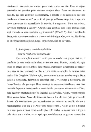 20
contínua é necessária ao homem para poder entrar no céu. Embora sejam
perdoados os pecados pelo batismo, sempre ainda ficam os estímulos ao
pecado, que nos combate interiormente, o mundo e os demônios que nos
combatem externamente”. A razão alegada pelo Doutor Angélico, e, que nos
deve convencer da necessidade da oração, é a seguinte: “Para nos salvar,
devemos combater e vencer”. “Aquele que combate nos jogos públicos não
será coroado, se não combater legitimamente” (2Tm 2, 5). Sem o auxílio de
Deus, não poderemos resistir a tantos e tais inimigos. Ora, este auxílio divino
só se consegue pela oração. Logo, sem oração, não há salvação.
7. A oração é o caminho ordinário
para se receber os dons de Deus
Que a oração é o único meio para se receber as graças divinas, o
confirma de um modo mais claro o mesmo santo Doutor, quando diz que
todas as graças que o Senhor, desde toda a eternidade, determinou conceder-
nos, não as quer conceder a não ser por meio da oração. A mesma coisa
ensina São Gregório: “Pela oração, merecem os homens receber o que Deus
desde a eternidade, determinou conceder lhes”. “A oração é necessária, diz
Santo Tomás, não para que Deus conheça as nossas necessidades, mas para
que nós fiquemos conhecendo a necessidade que temos de recorrer a Deus,
para receber oportunamente os socorros da salvação. Assim, reconhecemos
Deus como único Autor de todos os bens a fim de que (são palavras do
Santo) nós conheçamos que necessitamos de recorrer ao auxílio divino e
reconheçamos que Ele é o Autor dos nossos bens”. Assim como o Senhor
quis que, para sermos providos do pão e do vinho, semeássemos o trigo e
cultivássemos a vinha, assim quis que recebêssemos as graças necessárias
 