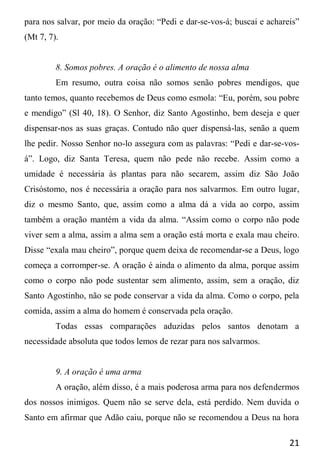 21
para nos salvar, por meio da oração: “Pedi e dar-se-vos-á; buscai e achareis”
(Mt 7, 7).
8. Somos pobres. A oração é o alimento de nossa alma
Em resumo, outra coisa não somos senão pobres mendigos, que
tanto temos, quanto recebemos de Deus como esmola: “Eu, porém, sou pobre
e mendigo” (Sl 40, 18). O Senhor, diz Santo Agostinho, bem deseja e quer
dispensar-nos as suas graças. Contudo não quer dispensá-las, senão a quem
lhe pedir. Nosso Senhor no-lo assegura com as palavras: “Pedi e dar-se-vos-
á”. Logo, diz Santa Teresa, quem não pede não recebe. Assim como a
umidade é necessária às plantas para não secarem, assim diz São João
Crisóstomo, nos é necessária a oração para nos salvarmos. Em outro lugar,
diz o mesmo Santo, que, assim como a alma dá a vida ao corpo, assim
também a oração mantém a vida da alma. “Assim como o corpo não pode
viver sem a alma, assim a alma sem a oração está morta e exala mau cheiro.
Disse “exala mau cheiro”, porque quem deixa de recomendar-se a Deus, logo
começa a corromper-se. A oração é ainda o alimento da alma, porque assim
como o corpo não pode sustentar sem alimento, assim, sem a oração, diz
Santo Agostinho, não se pode conservar a vida da alma. Como o corpo, pela
comida, assim a alma do homem é conservada pela oração.
Todas essas comparações aduzidas pelos santos denotam a
necessidade absoluta que todos lemos de rezar para nos salvarmos.
9. A oração é uma arma
A oração, além disso, é a mais poderosa arma para nos defendermos
dos nossos inimigos. Quem não se serve dela, está perdido. Nem duvida o
Santo em afirmar que Adão caiu, porque não se recomendou a Deus na hora
 