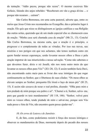 22
da tentação. “Adão pecou, porque não rezou”. O mesmo escreveu São
Gelásio, falando dos anjos rebeldes: “Receberam em vão a graça divina ... e
porque não rezaram ... caíram”.
São Carlos Borromeu, em uma carta pastoral, adverte que, entre os
meios que Jesus Cristo nos recomendou no Evangelho, deu o primeiro lugar à
oração. Ele quis que nisso se distinguissem as igrejas católicas e sua Religião
das outras seitas, querendo que de um modo especial elas se chamassem casa
de oração. “Minha casa será chamada casa de oração” (Mt 21, 13). Conclui
São Carlos Borromeu, na mesma carta, que a oração é o princípio, o
progresso e o complemento de todas as virtudes. Por isso nas trevas, nas
misérias e nos perigos em que nos achamos, não temos nenhum outro em
quem fundar nossas esperanças, senão levantar nossos olhos a Deus e pela
oração impetrar de sua misericórdia a nossa salvação. “Como não sabemos o
que devemos fazer, dizia o rei Josafá, não nos resta outro meio do que
levantar os nossos olhos para Vós”' (2Cr 20, 12). E assim também fazia Davi,
não encontrando outro meio para se livrar dos seus inimigos do que rogar
continuamente ao Senhor, que o libertasse de suas ciladas: “Os meus olhos se
elevam sempre ao Senhor; porquanto Ele tirará o laço de meus pés” (Sl 25,
15). E assim não cessava de rezar o real profeta, dizendo: “Olha para mim e
tem piedade de mim porque sou pobre e só”. “Chamei a ti, Senhor, salva- me,
para que guarde os teus mandamentos” (Sl 118, 146). “Senhor, volvei para
mim os vossos olhos, tende piedade de mim e salvai-me, porque sem Vós
nada posso e fora de Vós, não encontro quem possa ajudar-me”.
10. Os erros de Lutero e de Jansênio
E, de fato, como poderíamos resistir à força dos nossos inimigos e
observar os mandamentos de Deus, mormente depois do pecado dos nossos
 
