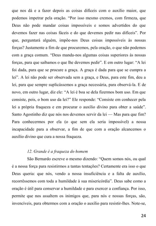 24
que nos dá e a fazer depois as coisas difíceis com o auxílio maior, que
podemos impetrar pela oração. “Por isso mesmo cremos, com firmeza, que
Deus não pode mandar coisas impossíveis e somos advertidos do que
devemos fazer nas coisas fáceis e do que devemos pedir nas difíceis”. Por
que, perguntará alguém, impõe-nos Deus coisas impossíveis às nossas
forças? Justamente a fim de que procuremos, pela oração, o que não podemos
com a graça comum. “Deus manda-nos algumas coisas superiores às nossas
forças, para que saibamos o que lhe devemos pedir”. E em outro lugar: “A lei
foi dada, para que se procure a graça. A graça é dada para que se cumpra a
lei”. A lei não pode ser observada sem a graça, e Deus, para este fim, deu a
lei, para que sempre suplicássemos a graça necessária, para observá-la. E de
novo, em outro lugar, diz ele: “A lei é boa se dela fizermos bom uso. Em que
consiste, pois, o bom uso da lei?” Ele responde: “Consiste em conhecer pela
lei a própria fraqueza e em procurar o auxílio divino para obter a saúde”.
Santo Agostinho diz que nós nos devemos servir da lei — Mas para que fim?
Para conhecermos por ela (o que sem ela seria impossível) a nossa
incapacidade para a observar, a fim de que com a oração alcancemos o
auxílio divino que cura a nossa fraqueza.
12. Grande é a fraqueza do homem
São Bernardo escreve o mesmo dizendo: “Quem somos nós, ou qual
é a nossa força para resistirmos a tantas tentações? Certamente era isso o que
Deus queria: que nós, vendo a nossa insuficiência e a falta de auxílio,
recorrêssemos com toda a humildade à sua misericórdia”. Deus sabe como a
oração é útil para conservar a humildade e para exercer a confiança. Por isso,
permite que nos assaltem os inimigos que, para nós e nossas forças, são,
invencíveis, para obtermos com a oração o auxílio para resistir-lhes. Note-se,
 