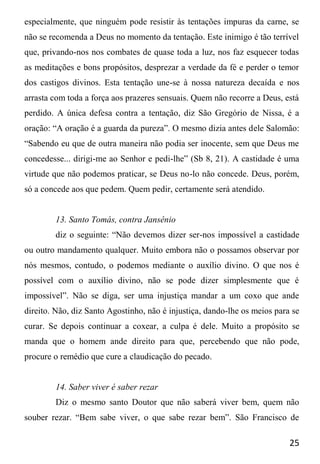 25
especialmente, que ninguém pode resistir às tentações impuras da carne, se
não se recomenda a Deus no momento da tentação. Este inimigo é tão terrível
que, privando-nos nos combates de quase toda a luz, nos faz esquecer todas
as meditações e bons propósitos, desprezar a verdade da fé e perder o temor
dos castigos divinos. Esta tentação une-se à nossa natureza decaída e nos
arrasta com toda a força aos prazeres sensuais. Quem não recorre a Deus, está
perdido. A única defesa contra a tentação, diz São Gregório de Nissa, é a
oração: “A oração é a guarda da pureza”. O mesmo dizia antes dele Salomão:
“Sabendo eu que de outra maneira não podia ser inocente, sem que Deus me
concedesse... dirigi-me ao Senhor e pedi-lhe” (Sb 8, 21). A castidade é uma
virtude que não podemos praticar, se Deus no-lo não concede. Deus, porém,
só a concede aos que pedem. Quem pedir, certamente será atendido.
13. Santo Tomás, contra Jansênio
diz o seguinte: “Não devemos dizer ser-nos impossível a castidade
ou outro mandamento qualquer. Muito embora não o possamos observar por
nós mesmos, contudo, o podemos mediante o auxílio divino. O que nos é
possível com o auxílio divino, não se pode dizer simplesmente que é
impossível”. Não se diga, ser uma injustiça mandar a um coxo que ande
direito. Não, diz Santo Agostinho, não é injustiça, dando-lhe os meios para se
curar. Se depois continuar a coxear, a culpa é dele. Muito a propósito se
manda que o homem ande direito para que, percebendo que não pode,
procure o remédio que cure a claudicação do pecado.
14. Saber viver é saber rezar
Diz o mesmo santo Doutor que não saberá viver bem, quem não
souber rezar. “Bem sabe viver, o que sabe rezar bem”. São Francisco de
 