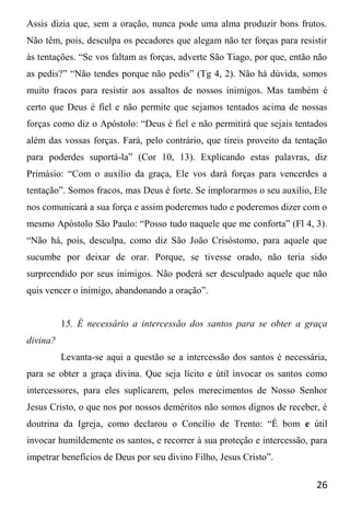 26
Assis dizia que, sem a oração, nunca pode uma alma produzir bons frutos.
Não têm, pois, desculpa os pecadores que alegam não ter forças para resistir
às tentações. “Se vos faltam as forças, adverte São Tiago, por que, então não
as pedis?” “Não tendes porque não pedis” (Tg 4, 2). Não há dúvida, somos
muito fracos para resistir aos assaltos de nossos inimigos. Mas também é
certo que Deus é fiel e não permite que sejamos tentados acima de nossas
forças como diz o Apóstolo: “Deus é fiel e não permitirá que sejais tentados
além das vossas forças. Fará, pelo contrário, que tireis proveito da tentação
para poderdes suportá-la” (Cor 10, 13). Explicando estas palavras, diz
Primásio: “Com o auxílio da graça, Ele vos dará forças para vencerdes a
tentação”. Somos fracos, mas Deus é forte. Se implorarmos o seu auxílio, Ele
nos comunicará a sua força e assim poderemos tudo e poderemos dizer com o
mesmo Apóstolo São Paulo: “Posso tudo naquele que me conforta” (Fl 4, 3).
“Não há, pois, desculpa, como diz São João Crisóstomo, para aquele que
sucumbe por deixar de orar. Porque, se tivesse orado, não teria sido
surpreendido por seus inimigos. Não poderá ser desculpado aquele que não
quis vencer o inimigo, abandonando a oração”.
15. É necessário a intercessão dos santos para se obter a graça
divina?
Levanta-se aqui a questão se a intercessão dos santos é necessária,
para se obter a graça divina. Que seja lícito e útil invocar os santos como
intercessores, para eles suplicarem, pelos merecimentos de Nosso Senhor
Jesus Cristo, o que nos por nossos deméritos não somos dignos de receber, é
doutrina da Igreja, como declarou o Concílio de Trento: “É bom e útil
invocar humildemente os santos, e recorrer à sua proteção e intercessão, para
impetrar benefícios de Deus por seu divino Filho, Jesus Cristo”.
 