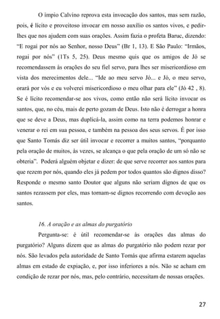 27
O ímpio Calvino reprova esta invocação dos santos, mas sem razão,
pois, é lícito e proveitoso invocar em nosso auxílio os santos vivos, e pedir-
lhes que nos ajudem com suas orações. Assim fazia o profeta Baruc, dizendo:
“E rogai por nós ao Senhor, nosso Deus” (Br 1, 13). E São Paulo: “Irmãos,
rogai por nós” (1Ts 5, 25). Deus mesmo quis que os amigos de Jó se
recomendassem às orações do seu fiel servo, para lhes ser misericordioso em
vista dos merecimentos dele... “Ide ao meu servo Jó... e Jó, o meu servo,
orará por vós e eu volverei misericordioso o meu olhar para ele” (Jó 42 , 8).
Se é lícito recomendar-se aos vivos, como então não será lícito invocar os
santos, que, no céu, mais de perto gozam de Deus. Isto não é derrogar a honra
que se deve a Deus, mas duplicá-la, assim como na terra podemos honrar e
venerar o rei em sua pessoa, e também na pessoa dos seus servos. É por isso
que Santo Tomás diz ser útil invocar e recorrer a muitos santos, “porquanto
pela oração de muitos, às vezes, se alcança o que pela oração de um só não se
obteria”. Poderá alguém objetar e dizer: de que serve recorrer aos santos para
que rezem por nós, quando eles já pedem por todos quantos são dignos disso?
Responde o mesmo santo Doutor que alguns não seriam dignos de que os
santos rezassem por eles, mas tornam-se dignos recorrendo com devoção aos
santos.
16. A oração e as almas do purgatório
Pergunta-se: é útil recomendar-se às orações das almas do
purgatório? Alguns dizem que as almas do purgatório não podem rezar por
nós. São levados pela autoridade de Santo Tomás que afirma estarem aquelas
almas em estado de expiação, e, por isso inferiores a nós. Não se acham em
condição de rezar por nós, mas, pelo contrário, necessitam de nossas orações.
 