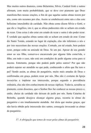 28
Mas muitos outros doutores, como Belarmino, Sílvio, Cardeal Gotti e outros
afirmam, com muita probabilidade, que se deve crer piamente que Deus
manifesta-lhes nossas orações, a fim de que aquelas santas almas rezem por
nós, como nós rezamos por elas. Assim se estabelecerá entre nós e elas este
belíssimo intercâmbio de caridade. Não obsta como dizem Sílvio e Gotti, o
que diz o Angélico, isto é, que as almas padecentes não se acham em estado
de rezar. Uma coisa é não estar em estado de rezar e outra é não poder rezar.
É verdade que aquelas almas santas não se acham em estado de orar. Como
diz Santo Tomás, estando no lugar de expiação, elas são inferiores a nós e
por isso necessitam das nossas orações. Contudo, em tal estado, bem podem
rezar, porque estão na amizade de Deus. Se um pai. Apesar de seu grande
amor ao seu filho, conserva-o encarcerado por alguma falta come1ida, o
filho, em todo o caso, não está em condições de pedir alguma coisa para si
mesmo. Entretanto, porque não poderá pedir pelos outros? Por que não
poderá esperar ser atendido no que pede, conhecendo o afeto que lhe tem o
pai? Sendo assim, as almas do purgatório, muito mais amadas de Deus e
confirmadas em graça, podem rezar por nós. Mas não é costume da Igreja
invocá-las e implorar sua intercessão, porque segundo a providência
ordinária, elas não têm conhecimento de nossas súplicas. Todavia, acredita-se
piamente, como dissemos, que o Senhor lhes faz conhecer as nossas preces e,
então, cheias de caridade não deixam de pedir por nós. Santa Catarina de
Bolonha, quando desejava alcançar alguma graça, recorria às almas do
purgatório e era imediatamente atendida. Até dizia que muitas graças, que
não havia obtido pela intercessão dos santos, conseguia invocando as almas
do purgatório.
17. A obrigação que temos de rezar pelas almas do purgatório
 