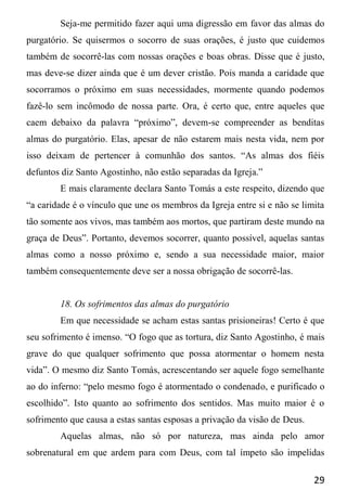 29
Seja-me permitido fazer aqui uma digressão em favor das almas do
purgatório. Se quisermos o socorro de suas orações, é justo que cuidemos
também de socorrê-las com nossas orações e boas obras. Disse que é justo,
mas deve-se dizer ainda que é um dever cristão. Pois manda a caridade que
socorramos o próximo em suas necessidades, mormente quando podemos
fazê-lo sem incômodo de nossa parte. Ora, é certo que, entre aqueles que
caem debaixo da palavra “próximo”, devem-se compreender as benditas
almas do purgatório. Elas, apesar de não estarem mais nesta vida, nem por
isso deixam de pertencer à comunhão dos santos. “As almas dos fiéis
defuntos diz Santo Agostinho, não estão separadas da Igreja.”
E mais claramente declara Santo Tomás a este respeito, dizendo que
“a caridade é o vínculo que une os membros da Igreja entre si e não se limita
tão somente aos vivos, mas também aos mortos, que partiram deste mundo na
graça de Deus”. Portanto, devemos socorrer, quanto possível, aquelas santas
almas como a nosso próximo e, sendo a sua necessidade maior, maior
também consequentemente deve ser a nossa obrigação de socorrê-las.
18. Os sofrimentos das almas do purgatório
Em que necessidade se acham estas santas prisioneiras! Certo é que
seu sofrimento é imenso. “O fogo que as tortura, diz Santo Agostinho, é mais
grave do que qualquer sofrimento que possa atormentar o homem nesta
vida”. O mesmo diz Santo Tomás, acrescentando ser aquele fogo semelhante
ao do inferno: “pelo mesmo fogo é atormentado o condenado, e purificado o
escolhido”. Isto quanto ao sofrimento dos sentidos. Mas muito maior é o
sofrimento que causa a estas santas esposas a privação da visão de Deus.
Aquelas almas, não só por natureza, mas ainda pelo amor
sobrenatural em que ardem para com Deus, com tal ímpeto são impelidas
 
