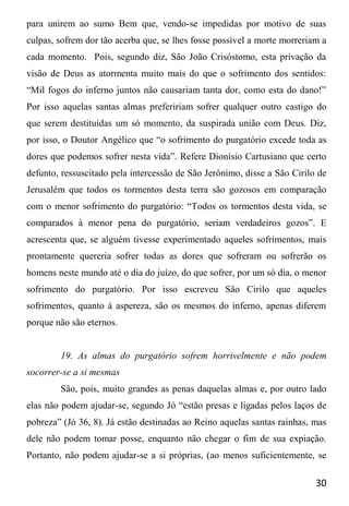 30
para unirem ao sumo Bem que, vendo-se impedidas por motivo de suas
culpas, sofrem dor tão acerba que, se lhes fosse possível a morte morreriam a
cada momento. Pois, segundo diz, São João Crisóstomo, esta privação da
visão de Deus as atormenta muito mais do que o sofrimento dos sentidos:
“Mil fogos do inferno juntos não causariam tanta dor, como esta do dano!”
Por isso aquelas santas almas prefeririam sofrer qualquer outro castigo do
que serem destituídas um só momento, da suspirada união com Deus. Diz,
por isso, o Doutor Angélico que “o sofrimento do purgatório excede toda as
dores que podemos sofrer nesta vida”. Refere Dionísio Cartusiano que certo
defunto, ressuscitado pela intercessão de São Jerônimo, disse a São Cirilo de
Jerusalém que todos os tormentos desta terra são gozosos em comparação
com o menor sofrimento do purgatório: “Todos os tormentos desta vida, se
comparados à menor pena do purgatório, seriam verdadeiros gozos”. E
acrescenta que, se alguém tivesse experimentado aqueles sofrimentos, mais
prontamente quereria sofrer todas as dores que sofreram ou sofrerão os
homens neste mundo até o dia do juízo, do que sofrer, por um só dia, o menor
sofrimento do purgatório. Por isso escreveu São Cirilo que aqueles
sofrimentos, quanto à aspereza, são os mesmos do inferno, apenas diferem
porque não são eternos.
19. As almas do purgatório sofrem horrivelmente e não podem
socorrer-se a si mesmas
São, pois, muito grandes as penas daquelas almas e, por outro lado
elas não podem ajudar-se, segundo Jó “estão presas e ligadas pelos laços de
pobreza” (Jó 36, 8). Já estão destinadas ao Reino aquelas santas rainhas, mas
dele não podem tomar posse, enquanto não chegar o fim de sua expiação.
Portanto, não podem ajudar-se a si próprias, (ao menos suficientemente, se
 