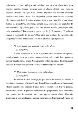 31
quisermos crer nos teólogos que admitem que aquelas almas com suas
orações também possam impetrar para si algum alívio), para livrar-se
daquelas prisões, em que estão detidas enquanto não tiverem satisfeito
inteiramente à justiça divina. Elas não podem quebrar essas cadeias enquanto
não tiverem satisfeito à justiça divina e todo o seu rigor. Foi o que disse,
falando do purgatório, um monge cisterciense, aparecendo ao sacristão do
seu convento: “Ajudai-me, pediu ele, com vossas orações, porque por mim
nada posso obter!” Isto concorda com o que diz S. Boaventura: “A pobreza
impede o pagamento das dívidas”. Quer dizer que as almas do purgatório são
tão pobres que não podem satisfazer por si próprias à justiça divina.
20. A obrigação que temos de rezar pelas almas
do purgatório
É certo, entretanto, e até de fé, que nós, com os nossos sufrágios e,
principalmente com os orações recomendadas pela Igreja, bem podemos
auxiliar aquelas santas almas. Não sei como poderá se isentar de culpa, quem
deixa de oferecer-lhes qualquer auxílio, ao menos algumas orações.
21. Motivos que temos para rezar pelas almas
do purgatório
Se não nos mover a obrigação que temos, mova-nos, ao menos, a
alegria que causamos a Nosso Senhor Jesus Cristo, quando nos aplicamos em
libertar aquelas suas esposas diletas, para se unirem com Ele no paraíso.
Movam-nos, enfim, os grandes merecimentos, que podemos obter praticando
este grande ato de caridade para com aquelas santas almas. Elas são
gratíssima, e bem conhecem o grande beneficio que lhes fazem aliviando-as
 
