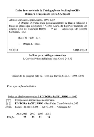 Dados Internacionais de Catalogação na Publicação (CIP)
(Câmara Brasileira do Livro, SP, Brasil)
Índices para catálogo sistemático
1. Oração: Prática religiosa: Vida Cristã 248.32
Traduzido do original pelo Pe. Henrique Barros, C.Ss.R. (1890-1969)
Com aprovação eclesiástica
Todos os direitos reservados à EDITORA SANTUÁRIO — 1987
Composição, impressão e acabamento:
EDITORA SANTUÁRIO - Rua Padre Claro Monteiro, 342
Fone: (12) 3104-2000 — 12570-000 — Aparecida-SP
Ano: 2011 2010 2009 2008
Edição: 23 22 21 19
Afonso Maria de Ligório, Santo, 1696-1787
A Oração: O grande meio para alcançarmos de Deus a salvação e
todas as graças que desejamos / Afonso Maria de Ligório; traduzido do
original pelo Pe. Henrique Barros — 4ª ed. — Aparecida, SP; Editora
Santuário, 1992.
ISBN 85-7200-117-4
1. Oração I. Título.
92-2344 CDD-248.32
 