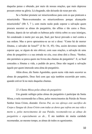 32
daquelas penas e obtendo, por meio de nossas orações, que mais depressa
possam entrar na glória. Lá chegando, não deixarão de rezar por nós.
Se o Senhor promete ser misericordioso para com os que praticam a
misericórdia “Bem-aventurados os misericordiosos porque alcançarão
misericórdia” (Mt 5, 7 ), com muita razão pode esperar a salvação quem
procura socorrer as almas do purgatório, tão aflitas e tão caras a Deus.
Jônatas, depois de ter salvado os hebreus pela vitória sobre os seus inimigos,
foi condenado à morte por seu pai, Saul, por haver provado o mel contra a
sua ordem. Mas o povo apresentou-se ao rei e disse: “Como há de morrer
Jônatas, o salvador de Israel?” (I Sn 14, 45). Ora, assim devemos também
esperar que, se algum de nós obtiver, com suas orações, a salvação de uma
alma do purgatório e a sua entrada no céu, essa alma dirá a Deus; “Senhor,
não permitais se perca quem me livrou das chamas do purgatório”. E, se Saul
concedeu a Jônatas a vida, a pedido do povo, Deus não negará a salvação
àquele por quem intercede uma alma do purgatório.
Além disso, diz Santo Agostinho, quem nesta vida mais socorrer as
almas do purgatório, Deus fará com que seja também socorrido por outro,
quando estiver lá no meio daquelas chamas.
22 A Santa Missa pelas almas do purgatório
Um grande sufrágio pelas almas do purgatório é participar da Santa
Missa, e nela recomendá-las a Deus, pelos merecimentos da Paixão de Nosso
Senhor Jesus Cristo, dizendo: Eterno Pai, eu vos ofereço este sacrifico do
Corpo e Sangue de Jesus Cristo com todas as dores que sofreu em sua vida e
morte e, pelos merecimentos de sua Paixão, recomendo-vos as almas do
purgatório e especialmente as de... É ato também de muita caridade
recomendar, ao mesmo tempo, as almas de todos os agonizantes.
 
