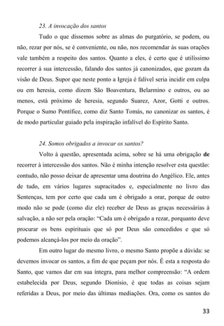 33
23. A invocação dos santos
Tudo o que dissemos sobre as almas do purgatório, se podem, ou
não, rezar por nós, se é conveniente, ou não, nos recomendar às suas orações
vale também a respeito dos santos. Quanto a eles, é certo que é utilíssimo
recorrer à sua intercessão, falando dos santos já canonizados, que gozam da
visão de Deus. Supor que neste ponto a Igreja é falível seria incidir em culpa
ou em heresia, como dizem São Boaventura, Belarmino e outros, ou ao
menos, está próximo de heresia, segundo Suarez, Azor, Gotti e outros.
Porque o Sumo Pontífice, como diz Santo Tomás, no canonizar os santos, é
de modo particular guiado pela inspiração infalível do Espírito Santo.
24. Somos obrigados a invocar os santos?
Volto à questão, apresentada acima, sobre se há uma obrigação de
recorrer à intercessão dos santos. Não é minha intenção resolver esta questão:
contudo, não posso deixar de apresentar uma doutrina do Angélico. Ele, antes
de tudo, em vários lugares supracitados e, especialmente no livro das
Sentenças, tem por certo que cada um é obrigado a orar, porque de outro
modo não se pode (como diz ele) receber de Deus as graças necessárias à
salvação, a não ser pela oração: “Cada um é obrigado a rezar, porquanto deve
procurar os bens espirituais que só por Deus são concedidos e que só
podemos alcançá-los por meio da oração”.
Em outro lugar do mesmo livro, o mesmo Santo propõe a dúvida: se
devemos invocar os santos, a fim de que peçam por nós. É esta a resposta do
Santo, que vamos dar em sua íntegra, para melhor compreensão: “A ordem
estabelecida por Deus, segundo Dionísio, é que todas as coisas sejam
referidas a Deus, por meio das últimas mediações. Ora, como os santos do
 