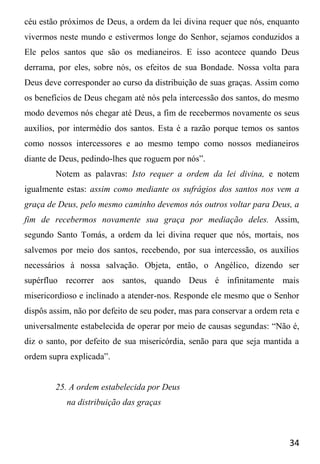 34
céu estão próximos de Deus, a ordem da lei divina requer que nós, enquanto
vivermos neste mundo e estivermos longe do Senhor, sejamos conduzidos a
Ele pelos santos que são os medianeiros. E isso acontece quando Deus
derrama, por eles, sobre nós, os efeitos de sua Bondade. Nossa volta para
Deus deve corresponder ao curso da distribuição de suas graças. Assim como
os benefícios de Deus chegam até nós pela intercessão dos santos, do mesmo
modo devemos nós chegar até Deus, a fim de recebermos novamente os seus
auxílios, por intermédio dos santos. Esta é a razão porque temos os santos
como nossos intercessores e ao mesmo tempo como nossos medianeiros
diante de Deus, pedindo-lhes que roguem por nós”.
Notem as palavras: Isto requer a ordem da lei divina, e notem
igualmente estas: assim como mediante os sufrágios dos santos nos vem a
graça de Deus, pelo mesmo caminho devemos nós outros voltar para Deus, a
fim de recebermos novamente sua graça por mediação deles. Assim,
segundo Santo Tomás, a ordem da lei divina requer que nós, mortais, nos
salvemos por meio dos santos, recebendo, por sua intercessão, os auxílios
necessários à nossa salvação. Objeta, então, o Angélico, dizendo ser
supérfluo recorrer aos santos, quando Deus é infinitamente mais
misericordioso e inclinado a atender-nos. Responde ele mesmo que o Senhor
dispôs assim, não por defeito de seu poder, mas para conservar a ordem reta e
universalmente estabelecida de operar por meio de causas segundas: “Não é,
diz o santo, por defeito de sua misericórdia, senão para que seja mantida a
ordem supra explicada”.
25. A ordem estabelecida por Deus
na distribuição das graças
 