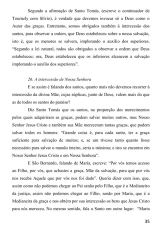 35
Segundo a afirmação de Santo Tomás, (escreve o continuador de
Tournely com Sílvio), é verdade que devemos invocar só a Deus como o
Autor das graças. Entretanto, somos obrigados também à intercessão dos
santos, para observar a ordem, que Deus estabeleceu sobre a nossa salvação,
isto é, que os menores se salvem, implorando o auxílio dos superiores.
“Segundo a lei natural, todos são obrigados a observar a ordem que Deus
estabeleceu; ora, Deus estabeleceu que os inferiores alcancem a salvação
implorando o auxílio dos superiores”.
26. A intercessão de Nossa Senhora
E se assim é falando dos santos, quanto mais não devemos recorrer à
intercessão da divina Mãe, cujas súplicas, junto de Deus, valem mais do que
as de todos os santos do paraíso?
Diz Santo Tomás que os santos, na proporção dos merecimentos
pelos quais adquiriram as graças, podem salvar muitos outros, mas Nosso
Senhor Jesus Cristo e também sua Mãe mereceram tantas graças, que podem
salvar todos os homens: “Grande coisa é, para cada santo, ter a graça
suficiente para salvação de muitos; e, se um tivesse tanto quanto fosse
necessário para salvar o mundo inteiro, seria o máximo; e isto se encontra em
Nosso Senhor Jesus Cristo e em Nossa Senhora”.
E São Bernardo, falando de Maria, escreve: “Por vós temos acesso
ao Filho, por vós, que achastes a graça, Mãe da salvação, para que por vós
nos receba Aquele que por vós nos foi dado”. Queria dizer com isso, que,
assim como não podemos chegar ao Pai senão pelo Filho, que é o Medianeiro
da justiça, assim não podemos chegar ao Filho, senão por Maria, que é a
Medianeira da graça e nos obtém por sua intercessão os bens que Jesus Cristo
para nós mereceu. No mesmo sentido, fala o Santo em outro lugar: “Maria
 