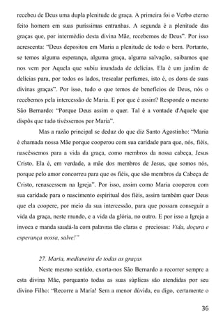 36
recebeu de Deus uma dupla plenitude de graça. A primeira foi o Verbo eterno
feito homem em suas puríssimas entranhas. A segunda é a plenitude das
graças que, por intermédio desta divina Mãe, recebemos de Deus”. Por isso
acrescenta: “Deus depositou em Maria a plenitude de todo o bem. Portanto,
se temos alguma esperança, alguma graça, alguma salvação, saibamos que
nos vem por Aquela que subiu inundada de delícias. Ela é um jardim de
delícias para, por todos os lados, trescalar perfumes, isto é, os dons de suas
divinas graças”. Por isso, tudo o que temos de benefícios de Deus, nós o
recebemos pela intercessão de Maria. E por que é assim? Responde o mesmo
São Bernardo: “Porque Deus assim o quer. Tal é a vontade d'Aquele que
dispôs que tudo tivéssemos por Maria”.
Mas a razão principal se deduz do que diz Santo Agostinho: “Maria
é chamada nossa Mãe porque cooperou com sua caridade para que, nós, fiéis,
nascêssemos para a vida da graça, como membros da nossa cabeça, Jesus
Cristo. Ela é, em verdade, a mãe dos membros de Jesus, que somos nós,
porque pelo amor concorreu para que os fiéis, que são membros da Cabeça de
Cristo, renascessem na Igreja”. Por isso, assim como Maria cooperou com
sua caridade para o nascimento espiritual dos fiéis, assim também quer Deus
que ela coopere, por meio da sua intercessão, para que possam conseguir a
vida da graça, neste mundo, e a vida da glória, no outro. E por isso a Igreja a
invoca e manda saudá-la com palavras tão claras e preciosas: Vida, doçura e
esperança nossa, salve!”
27. Maria, medianeira de todas as graças
Neste mesmo sentido, exorta-nos São Bernardo a recorrer sempre a
esta divina Mãe, porquanto todas as suas súplicas são atendidas por seu
divino Filho: “Recorre a Maria! Sem a menor dúvida, eu digo, certamente o
 