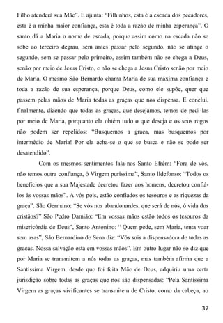 37
Filho atenderá sua Mãe”. E ajunta: “Filhinhos, esta é a escada dos pecadores,
esta é a minha maior confiança, esta é toda a razão de minha esperança”. O
santo dá a Maria o nome de escada, porque assim como na escada não se
sobe ao terceiro degrau, sem antes passar pelo segundo, não se atinge o
segundo, sem se passar pelo primeiro, assim também não se chega a Deus,
senão por meio de Jesus Cristo, e não se chega a Jesus Cristo senão por meio
de Maria. O mesmo São Bernardo chama Maria de sua máxima confiança e
toda a razão de sua esperança, porque Deus, como ele supõe, quer que
passem pelas mãos de Maria todas as graças que nos dispensa. E conclui,
finalmente, dizendo que todas as graças, que desejamos, temos de pedi-las
por meio de Maria, porquanto ela obtém tudo o que deseja e os seus rogos
não podem ser repelidos: “Busquemos a graça, mas busquemos por
intermédio de Maria! Por ela acha-se o que se busca e não se pode ser
desatendido”.
Com os mesmos sentimentos fala-nos Santo Efrém: “Fora de vós,
não temos outra confiança, ó Virgem puríssima”, Santo Ildefonso: “Todos os
benefícios que a sua Majestade decretou fazer aos homens, decretou confiá-
los às vossas mãos”. A vós pois, estão confiados os tesouros e as riquezas da
graça”. São Germano: “Se vós nos abandonardes, que será de nós, ó vida dos
cristãos?” São Pedro Damião: “Em vossas mãos estão todos os tesouros da
misericórdia de Deus”, Santo Antonino: “ Quem pede, sem Maria, tenta voar
sem asas”, São Bernardino de Sena diz: “Vós sois a dispensadora de todas as
graças. Nossa salvação está em vossas mãos”. Em outro lugar não só diz que
por Maria se transmitem a nós todas as graças, mas também afirma que a
Santíssima Virgem, desde que foi feita Mãe de Deus, adquiriu uma certa
jurisdição sobre todas as graças que nos são dispensadas: “Pela Santíssima
Virgem as graças vivificantes se transmitem de Cristo, como da cabeça, ao
 