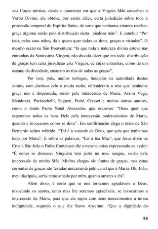 38
seu Corpo místico, desde o momento em que a Virgem Mãe concebeu o
Verbo Divino, ela obteve, por assim dizer, certa jurisdição sobre toda a
processão temporal do Espírito Santo, de sorte que nenhuma criatura recebeu
graça alguma senão pela distribuição desta piedosa mãe”. E conclui: “Por
isso, pelas suas mãos, dá a quem quer todos os dons, graças e virtudes”. O
mesmo escreveu São Boaventura: “Já que toda a natureza divina esteve nas
entranhas da Santíssima Virgem, não duvido dizer que em toda distribuição
de graças tem certa jurisdição esta Virgem, de cujas entranhas, como de um
oceano da divindade, emanam os rios de todas as graças”.
Por isso, pois, muitos teólogos, fundados na autoridade destes
santos, com piedoso zelo e muita razão, defenderam a tese que nenhuma
graça nos é dispensada, senão pela intercessão de Maria. Assim Vega,
Mendozza, Paciucchelli, Segneri, Poiré, Crasset e muitos outros autores,
como o douto Padre Natal Alexandre, que escreveu: “Deus quer que
esperemos todos os bens Dele pela intercessão poderosíssima de Maria,
quando a invocamos como se deve”. Em confirmação alega o texto de São
Bernardo acima referido: “Tal é a vontade de Deus, que quis que tenhamos
tudo por Maria”. E sobre as palavras: “Eis a tua Mãe”, que Jesus disse na
Cruz a São João o Padre Contenson diz a mesma coisa expressando-se assim:
“É como se dissesse: Ninguém terá parte no meu sangue, senão pela
intercessão de minha Mãe. Minhas chagas são fontes de graças, mas estas
correntes de graças são levadas unicamente pelo canal que é Maria. Oh, João,
meu discípulo, serás tanto amado por mim, quanto amares a ela”.
Além disso, é certo que se nos tornamos agradáveis a Deus,
invocando os santos, tanto mas lhe seremos agradáveis, se invocarmos a
intercessão de Maria, para que ela supra com seus merecimentos a nossa
indignidade, segundo o que diz Santo Anselmo: “Que a dignidade do
 
