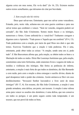 41
alguma coisa em meu nome, Ele vo-la dará” (Jo 16, 23). Existem muitos
outros textos semelhantes, que deixamos de citar por brevidade.
2. Sem oração não há vitória
Deus quer salvar-nos. Entretanto, quer nos salvar como vencedores.
Estando, pois, nesta vida, achamo-nos em uma guerra contínua e para nos
salvar temos que combater e vencer. “Sem ter vencido, ninguém poderá ser
coroado”, diz São João Crisóstomo. Somos muito fracos e os inimigos,
numerosos e fortes. Como enfrentá-los e vencê-los? Tenhamos coragem e
digamos com o Apóstolo: “Tudo posso n 'Aquele que me conforta” (Fl 4, 13).
Tudo poderemos com a oração, por meio da qual Deus nos dará o que não
temos. Escreveu Teodoreto que a oração é toda poderosa. Ela é uma,
entretanto, pode obter todas as coisas: “A oração, sendo uma em si, pode
tudo”. E São Boaventura afirma que, pela oração, se obtém todos os bens e a
libertação de todos os males. Dizia São Lourenço Justiniano que, pela oração,
construímos uma torre fortíssima, onde estaremos livres e seguros de todas as
insídias e violências dos inimigos. São fortes as potências do inferno,
entretanto, a oração é mais forte do que todos os demônios, diz São Bernardo
e com razão, pois com a oração a alma consegue o auxílio divino, diante do
qual desaparece todo o poder das criaturas. Assim animava-se Davi em seus
desfalecimentos: “Invocarei Senhor louvando-o e livre serei de meus
inimigos” (Sl 17, 4). Em resumo, diz São João Crisóstomo, a oração é uma
grande armadura, uma defesa, um porto, um tesouro. A oração é uma valiosa
arma para vencer os assaltos dos demônios; é uma defesa, que nos conserva
em todos os perigos; é um porto seguro contra toda tempestade; é um
tesouro, que nos provê de todos os bens.
 