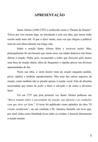 5
APRESENTAÇÃO
Santo Afonso (1696-1787) é conhecido como o “Doutor da Oração".
Talvez por isso mesmo diga, na introdução a esta sua obra, que nunca tinha
escrito nada mais útil. O que é dizer muito, uma vez que chegou a publicar
mais de cem obras durante sua longa vida.
Sobre a oração Santo Afonso falou e escreveu muito. Mas,
principalmente foi um homem que muito orou: em média dedicava oito horas
diárias à oração. Podia, pois, recomendar a todos que fizessem pelo menos
uma hora de oração diária, além de frequentes e rápidas preces nas diversas
oportunidades do dia.
Nesta sua obra, o santo doutor trata da oração enquanto pedido,
prece, súplica e também agradecimento. Não trata dos outros aspectos da
oração, como também não se prende apenas à oração vocal. Fala da absoluta
necessidade que temos de pedir a Deus a salvação e de como o devemos
fazer.
Foi em 1757 que pela primeira vez Santo Afonso publicou um
“Breve tratado sobre a necessidade da oração, sua eficácia e as condições
com que deve ser feita”. O texto foi publicado como apêndice da obra “O
cristão santificado”, do seu confrade o Pe. Januário Sarnelli, um livro que,
por sinal, tinha como finalidade levar todos os cristãos a fazerem diariamente
a oração mental.
 