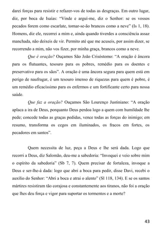 43
darei forças para resistir e refazer-vos de todas as desgraças. Em outro lugar,
diz, por boca de Isaías: “Vinde e arguí-me, diz o Senhor: se os vossos
pecados forem como escarlate, tornar-se-ão brancos como a neve” (Is 1, 18).
Homens, diz ele, recorrei a mim e, ainda quando tiverdes a consciência assaz
manchada, não deixeis de vir. Permito até que me acuseis, por assim dizer, se
recorrendo a mim, não vos fizer, por minha graça, brancos como a neve.
Que é oração? Ouçamos São João Crisóstomo: “A oração é âncora
para os flutuantes, tesouro para os pobres, remédio para os doentes e
preservativo para os sãos”. A oração é uma âncora segura para quem está em
perigo de naufragar, é um tesouro imenso de riquezas para quem é pobre, é
um remédio eficacíssimo para os enfermos e um fortificante certo para nossa
saúde.
Que faz a oração? Ouçamos São Lourenço Justiniano: “A oração
aplaca a ira de Deus, porquanto Deus perdoa logo a quem com humildade lhe
pede; concede todas as graças pedidas, vence todas as forças do inimigo; em
resumo, transforma os cegos em iluminados, os fracos em fortes, os
pecadores em santos”.
Quem necessita de luz, peça a Deus e lhe será dada. Logo que
recorri a Deus, diz Salomão, deu-me a sabedoria: “Invoquei e veio sobre mim
o espírito da sabedoria” (Sb 7, 7). Quem precisar de fortaleza, invoque a
Deus e ser-lhe-á dada: logo que abri a boca para pedir, disse Davi, recebi o
auxílio do Senhor: “Abri a boca e atrai o alento” (Sl 118, 134). E se os santos
mártires resistiram tão corajosa e constantemente aos tiranos, não foi a oração
que lhes deu força e vigor para suportar os tormentos e a morte?
 