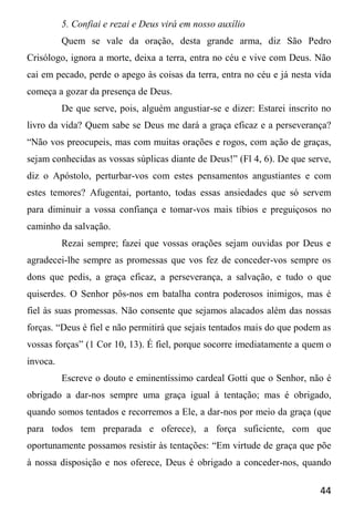 44
5. Confiai e rezai e Deus virá em nosso auxílio
Quem se vale da oração, desta grande arma, diz São Pedro
Crisólogo, ignora a morte, deixa a terra, entra no céu e vive com Deus. Não
cai em pecado, perde o apego às coisas da terra, entra no céu e já nesta vida
começa a gozar da presença de Deus.
De que serve, pois, alguém angustiar-se e dizer: Estarei inscrito no
livro da vida? Quem sabe se Deus me dará a graça eficaz e a perseverança?
“Não vos preocupeis, mas com muitas orações e rogos, com ação de graças,
sejam conhecidas as vossas súplicas diante de Deus!” (Fl 4, 6). De que serve,
diz o Apóstolo, perturbar-vos com estes pensamentos angustiantes e com
estes temores? Afugentai, portanto, todas essas ansiedades que só servem
para diminuir a vossa confiança e tomar-vos mais tíbios e preguiçosos no
caminho da salvação.
Rezai sempre; fazei que vossas orações sejam ouvidas por Deus e
agradecei-lhe sempre as promessas que vos fez de conceder-vos sempre os
dons que pedis, a graça eficaz, a perseverança, a salvação, e tudo o que
quiserdes. O Senhor pôs-nos em batalha contra poderosos inimigos, mas é
fiel às suas promessas. Não consente que sejamos alacados além das nossas
forças. “Deus é fiel e não permitirá que sejais tentados mais do que podem as
vossas forças” (1 Cor 10, 13). É fiel, porque socorre imediatamente a quem o
invoca.
Escreve o douto e eminentíssimo cardeal Gotti que o Senhor, não é
obrigado a dar-nos sempre uma graça igual à tentação; mas é obrigado,
quando somos tentados e recorremos a Ele, a dar-nos por meio da graça (que
para todos tem preparada e oferece), a força suficiente, com que
oportunamente possamos resistir às tentações: “Em virtude de graça que põe
à nossa disposição e nos oferece, Deus é obrigado a conceder-nos, quando
 