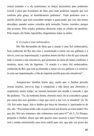 45
somos tentados e a ele recorremos, as forças necessárias para podermos
resistir e para que resistamos de fato; pois tudo podemos naquele que nos
conforta pela graça, se humildemente pedirmos”. Tudo podemos com o
auxilio divino, que será concedido sempre a quem pede; por isso não temos
desculpas, quando somos vencidos pela tentação. Fomos vencidos, porque
não rezamos. Pela oração, podemos desarmar todas as ciladas do demônio.
Pela oração, diz Santo Agostinho, afugentamos todos os males.
6. A oração é uma embaixadora
Diz São Bernardino de Sena que a oração é uma fiel embaixadora,
bem conhecida do Rei dos céus e acostumada a entrar em seu gabinete e a
mover, com sua importunação, o piedoso ânimo do Rei a fim de que conceda
todo o socorro a nós miseráveis, que gememos no meio de tantos combates e
misérias, neste vale de lágrimas. “A oração é a mais fiel embaixadora,
conhecida do Rei, que está acostumada a entrar em seu gabinete e a comovê-
lo com sua importunação, a fim de impetrar auxílio para nós miseráveis”.
Assegura-nos também Isaías que, assim que o Senhor percebe
nossas orações, move-se logo à compaixão e não deixa que choremos e
suspiremos muito tempo: no mesmo momento nos atende e concede o que
lhe pedimos. “Tu, de nenhuma forma, chorarás mais; ele te concederá a graça
por causa dos teus gemidos e logo que ouvir a tua voz, te atenderá” (Is 30,
19). Em outro lugar, fala o Senhor por boca de Jeremias e, queixando-se de
nós, diz: “Porventura tenho sido eu para Israel um deserto ou terra tardia? Por
que diz: Nós nos retiramos, não voltaremos mais para ti?”' (Is 2, 31) Porque,
pergunta o Senhor, dizeis que não quereis mais recorrer a mim? Porventura
será a minha misericórdia uma terra estéril para vós, que não vos possa dar
 