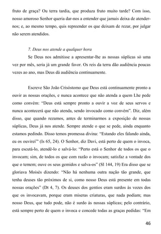 46
fruto de graça? Ou terra tardia, que produza fruto muito tarde? Com isso,
nosso amoroso Senhor queria dar-nos a entender que jamais deixa de atender-
nos; e, ao mesmo tempo, quis repreender os que deixam de rezar, por julgar
não serem atendidos.
7. Deus nos atende a qualquer hora
Se Deus nos admitisse a apresentar-lhe as nossas súplicas só uma
vez por mês, seria já um grande favor. Os reis da terra dão audiência poucas
vezes ao ano, mas Deus dá audiência continuamente.
Escreve São João Crisóstomo que Deus está continuamente pronto a
ouvir as nossas orações, e nunca acontece que não atenda a quem Lhe pede
como convém: “Deus está sempre pronto a ouvir a voz de seus servos e
nunca acontecerá que não atenda, sendo invocado como convém”. Diz, além
disso, que quando rezamos, antes de terminarmos a exposição de nossas
súplicas, Deus já nos atende. Sempre atende o que se pede, ainda enquanto
estamos pedindo. Disso temos promessa divina: “Estando eles falando ainda,
eu os ouvirei”' (Is 65, 24). O Senhor, diz Davi, está perto de quem o invoca,
para escutá-lo, atendê-lo e salvá-lo: “Perto está o Senhor de todos os que o
invocam; sim, de todos os que com razão o invocam; satisfaz a vontade dos
que o temem; ouve os seus gemidos e salva-os” (Sl 144, 19) Era disso que se
gloriava Moisés dizendo: “Não há nenhuma outra nação tão grande, que
tenha deuses tão próximos de si, como nosso Deus está presente em todas
nossas orações” (Dt 4, 7). Os deuses dos gentios eram surdos às vozes dos
que os invocavam, porque eram miseras criaturas, que nada podiam; mas
nosso Deus, que tudo pode, não é surdo às nossas súplicas; pelo contrário,
está sempre perto de quem o invoca e concede todas as graças pedidas: “Em
 