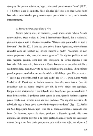 47
qualquer dia que eu te invocar, logo conhecerei que és o meu Deus” (Sl 55,
11). Senhor, dizia o salmista, nisto conheci que sois Vós meu Deus, todo
bondade e misericórdia, porquanto sempre que a Vós recorro, me socorreis
imediatamente.
8. Somos pobres, mas Deus é rico
Somos pobres, mas, se pedirmos, já não somos mais pobres. Se nós
somos pobres, Deus é rico. E Deus é imensamente liberal, diz o Apóstolo,
para com aquele que o chama em auxílio: “Deus é rico para todos os que o
invocam” (Rm 10, 12). E uma vez que, exorta Santo Agostinho, temos de nos
entender com um Senhor de infinita riqueza e poder: “Peçamos-lhe não
coisas pequenas e vis, mas, sim coisas grandes”. Se alguém pedisse ao rei
uma pequena quantia, com isso não lisonjearia de forma alguma a sua
bondade. Pelo contrário, honramos a Deus, honramos a sua misericórdia e
sua liberalidade, quando, à vista de nossa miséria e indignidade, Lhe pedimos
grandes graças, confiados em sua bondade e fidelidade, pois Ele prometeu:
“Tudo o que quiserdes, pedi e vos será dado” (Jo 15, 7). Dizia Santa Maria
Madalena de Pazzi que o Senhor sente-se honrado, com isso e fica tão
consolado com as nossas orações que até, de certo modo, nos agradece.
Porque assim abrimos-lhe o caminho de seus benefícios; pois o seu desejo é
fazer bem a todos. E podemos estar certos de que, quando pedimos alguma
graça recebemos, sempre mais do que pedimos: “Se alguém necessita de
sabedoria peça a Deus que a todos dará sem palavras duras” (Tg 1, 5). Assim
diz São Tiago para denotar que Deus não é, como os homens, avaro de seus
bens. Os homens, apesar de ricos, piedosos e liberais, quando dão suas
esmolas, são sempre estreitos e de mãos curtas. E a maior parte das vezes dão
menos do que se lhes pede, porquanto, por maior que seja, sua riqueza é
 