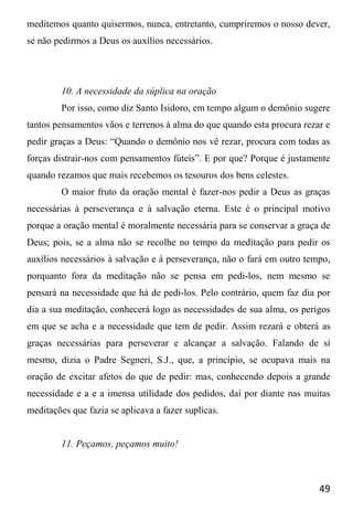 49
meditemos quanto quisermos, nunca, entretanto, cumpriremos o nosso dever,
se não pedirmos a Deus os auxílios necessários.
10. A necessidade da súplica na oração
Por isso, como diz Santo Isidoro, em tempo algum o demônio sugere
tantos pensamentos vãos e terrenos à alma do que quando esta procura rezar e
pedir graças a Deus: “Quando o demônio nos vê rezar, procura com todas as
forças distrair-nos com pensamentos fúteis”. E por que? Porque é justamente
quando rezamos que mais recebemos os tesouros dos bens celestes.
O maior fruto da oração mental é fazer-nos pedir a Deus as graças
necessárias à perseverança e à salvação eterna. Este é o principal motivo
porque a oração mental é moralmente necessária para se conservar a graça de
Deus; pois, se a alma não se recolhe no tempo da meditação para pedir os
auxílios necessários à salvação e à perseverança, não o fará em outro tempo,
porquanto fora da meditação não se pensa em pedi-los, nem mesmo se
pensará na necessidade que há de pedi-los. Pelo contrário, quem faz dia por
dia a sua meditação, conhecerá logo as necessidades de sua alma, os perigos
em que se acha e a necessidade que tem de pedir. Assim rezará e obterá as
graças necessárias para perseverar e alcançar a salvação. Falando de si
mesmo, dizia o Padre Segneri, S.J., que, a princípio, se ocupava mais na
oração de excitar afetos do que de pedir: mas, conhecendo depois a grande
necessidade e a e a imensa utilidade dos pedidos, daí por diante nas muitas
meditações que fazia se aplicava a fazer suplicas.
11. Peçamos, peçamos muito!
 